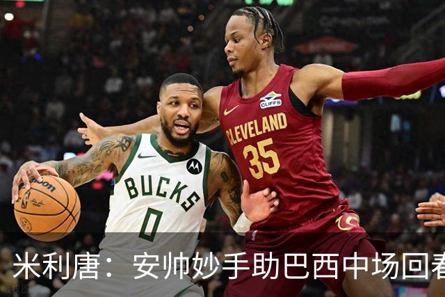 米利唐：安帅妙手助巴西中场回春，在皇马时他就善于倾听建议